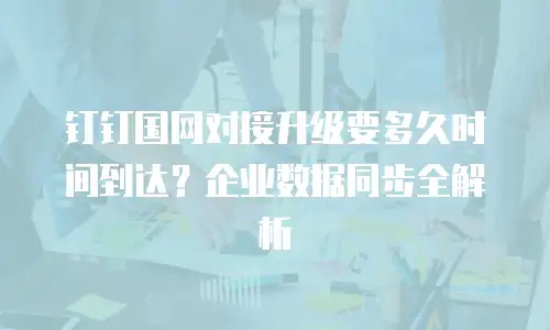 钉钉国网对接升级要多久时间到达？企业数据同步全解析