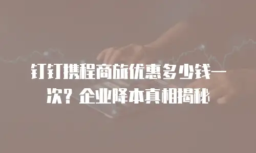钉钉携程商旅优惠多少钱一次？企业降本真相揭秘