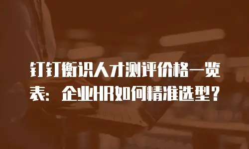 钉钉衡识人才测评价格一览表：企业HR如何精准选型？