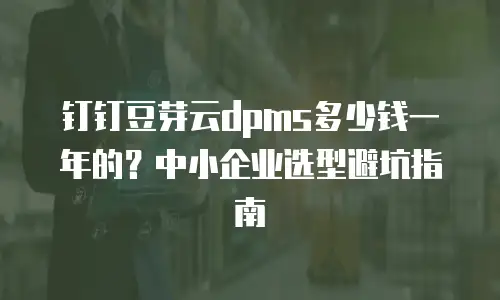 钉钉豆芽云dpms多少钱一年的？中小企业选型避坑指南