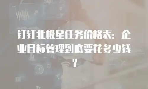 钉钉北极星任务价格表：企业目标管理到底要花多少钱？