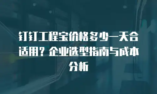 钉钉工程宝价格多少一天合适用？企业选型指南与成本分析