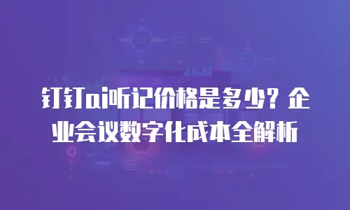 钉钉ai听记价格是多少？企业会议数字化成本全解析