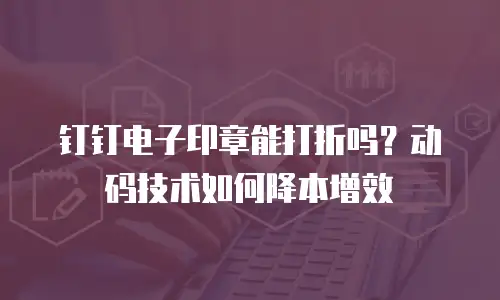 钉钉电子印章能打折吗？动码技术如何降本增效