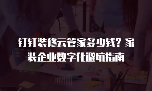 钉钉装修云管家多少钱？家装企业数字化避坑指南