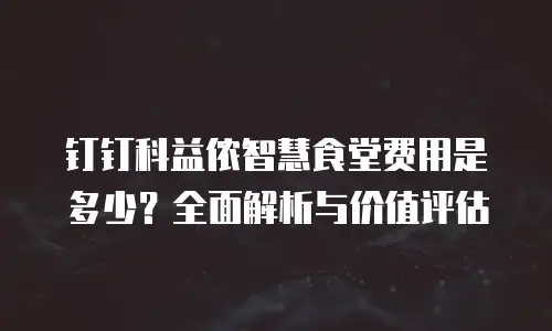 钉钉科益侬智慧食堂费用是多少？全面解析与价值评估