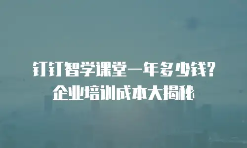 钉钉智学课堂一年多少钱？企业培训成本大揭秘