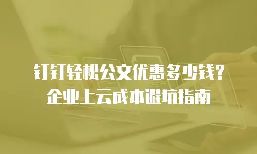 钉钉轻松公文优惠多少钱？企业上云成本避坑指南