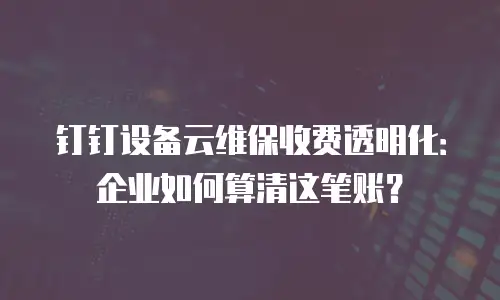 钉钉设备云维保收费透明化：企业如何算清这笔账？