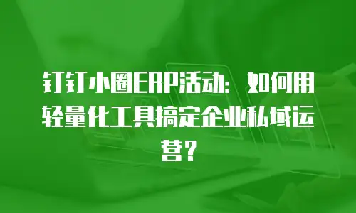 钉钉小圈ERP活动：如何用轻量化工具搞定企业私域运营？