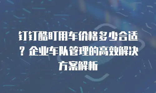 钉钉酷盯用车价格多少合适？企业车队管理的高效解决方案解析