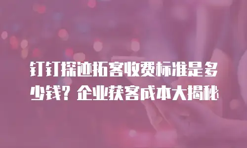 钉钉探迹拓客收费标准是多少钱？企业获客成本大揭秘