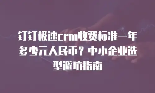 钉钉极速crm收费标准一年多少元人民币？中小企业选型避坑指南