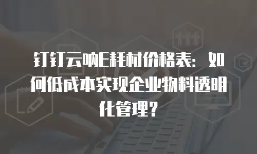 钉钉云呐E耗材价格表：如何低成本实现企业物料透明化管理？
