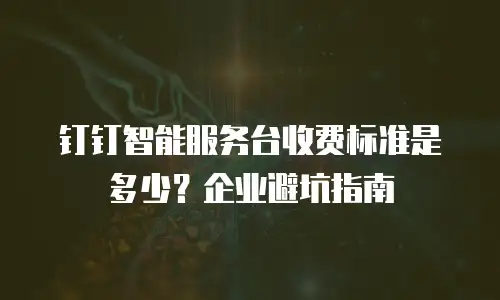 钉钉智能服务台收费标准是多少？企业避坑指南