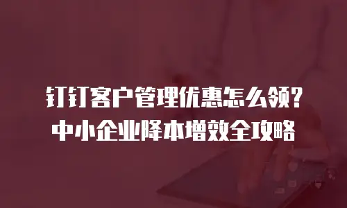 钉钉客户管理优惠怎么领？中小企业降本增效全攻略