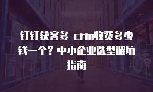 钉钉获客多 crm收费多少钱一个？中小企业选型避坑指南