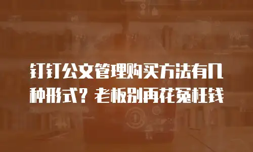 钉钉公文管理购买方法有几种形式？老板别再花冤枉钱