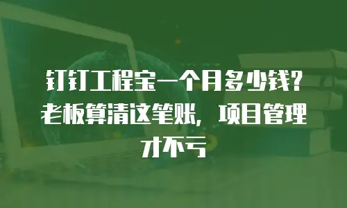 钉钉工程宝一个月多少钱？老板算清这笔账，项目管理才不亏