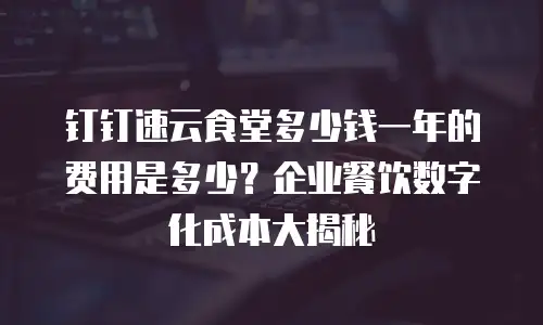 钉钉速云食堂多少钱一年的费用是多少？企业餐饮数字化成本大揭秘