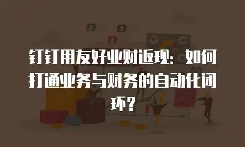 钉钉用友好业财返现：如何打通业务与财务的自动化闭环？