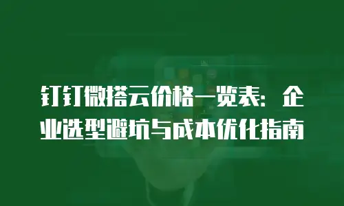 钉钉微搭云价格一览表：企业选型避坑与成本优化指南