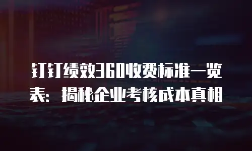 钉钉绩效360收费标准一览表：揭秘企业考核成本真相