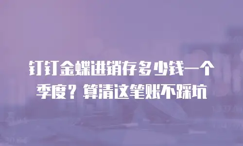 钉钉金蝶进销存多少钱一个季度？算清这笔账不踩坑