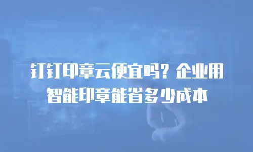 钉钉印章云便宜吗？企业用智能印章能省多少成本