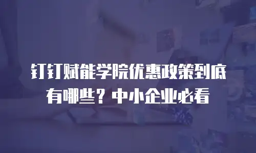 钉钉赋能学院优惠政策到底有哪些？中小企业必看