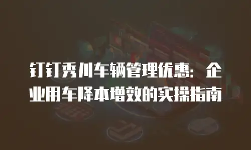 钉钉秀川车辆管理优惠：企业用车降本增效的实操指南