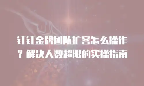 钉钉金牌团队扩容怎么操作？解决人数超限的实操指南