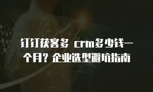 钉钉获客多 crm多少钱一个月？企业选型避坑指南