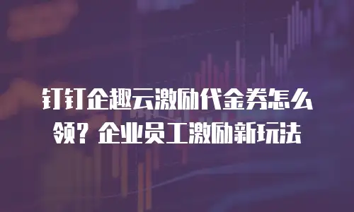 钉钉企趣云激励代金券怎么领？企业员工激励新玩法