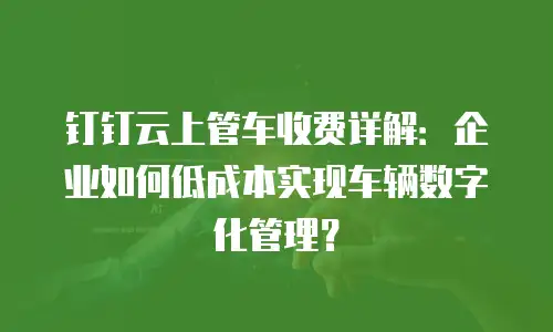 钉钉云上管车收费详解：企业如何低成本实现车辆数字化管理？