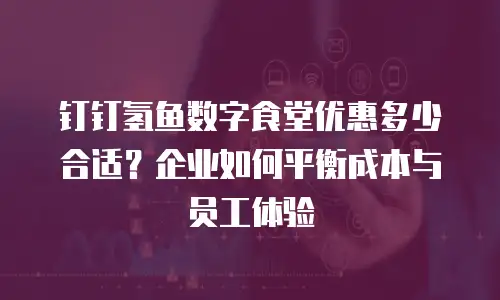 钉钉氢鱼数字食堂优惠多少合适？企业如何平衡成本与员工体验