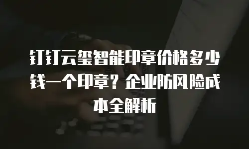钉钉云玺智能印章价格多少钱一个印章？企业防风险成本全解析