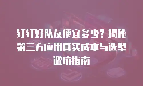 钉钉好队友便宜多少？揭秘第三方应用真实成本与选型避坑指南