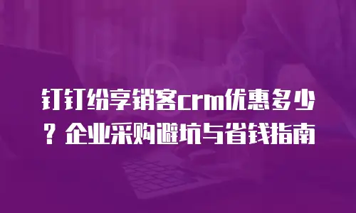 钉钉纷享销客crm优惠多少？企业采购避坑与省钱指南