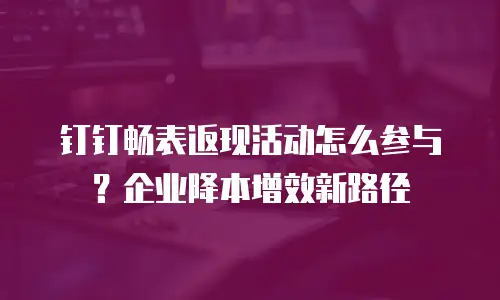 钉钉畅表返现活动怎么参与？企业降本增效新路径