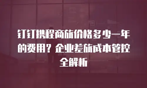 钉钉携程商旅价格多少一年的费用？企业差旅成本管控全解析