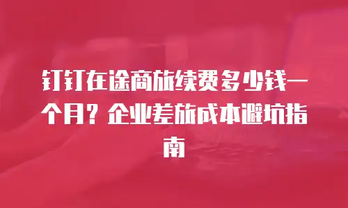 钉钉在途商旅续费多少钱一个月？企业差旅成本避坑指南