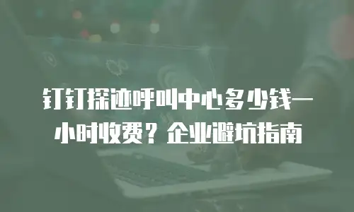 钉钉探迹呼叫中心多少钱一小时收费？企业避坑指南