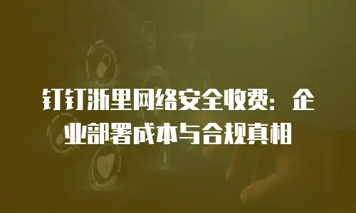 钉钉浙里网络安全收费：企业部署成本与合规真相