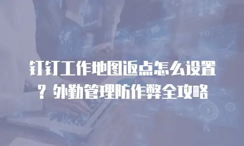 钉钉工作地图返点怎么设置？外勤管理防作弊全攻略