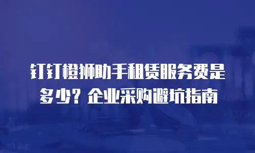 钉钉橙狮助手租赁服务费是多少？企业采购避坑指南