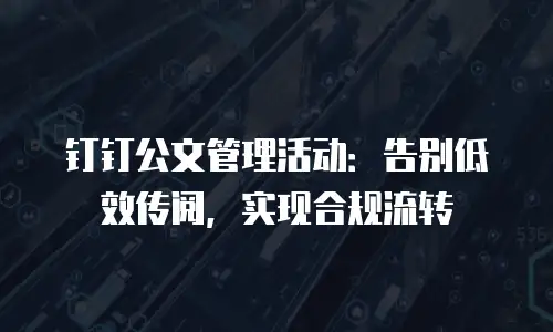 钉钉公文管理活动：告别低效传阅，实现合规流转