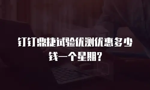 钉钉鼎捷试验优测优惠多少钱一个星期？