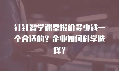 钉钉智学课堂报价多少钱一个合适的？企业如何科学选择？