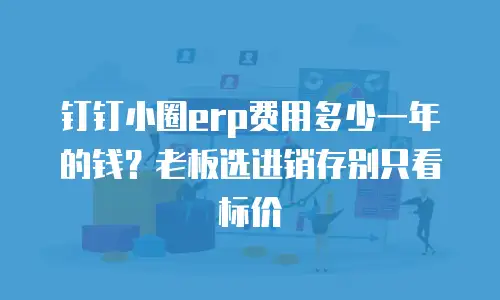 钉钉小圈erp费用多少一年的钱？老板选进销存别只看标价